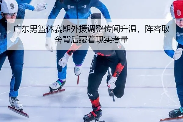 广东男篮休赛期外援调整传闻升温，阵容取舍背后藏着现实考量